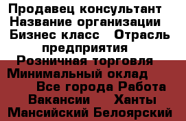 Продавец-консультант › Название организации ­ Бизнес класс › Отрасль предприятия ­ Розничная торговля › Минимальный оклад ­ 35 000 - Все города Работа » Вакансии   . Ханты-Мансийский,Белоярский г.